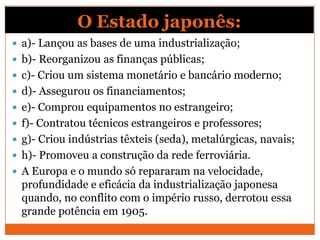 O Estado japonês:
 a)- Lançou as bases de uma industrialização;
 b)- Reorganizou as finanças públicas;
 c)- Criou um sistema monetário e bancário moderno;
 d)- Assegurou os financiamentos;
 e)- Comprou equipamentos no estrangeiro;
 f)- Contratou técnicos estrangeiros e professores;
 g)- Criou indústrias têxteis (seda), metalúrgicas, navais;
 h)- Promoveu a construção da rede ferroviária.
 A Europa e o mundo só repararam na velocidade,
profundidade e eficácia da industrialização japonesa
quando, no conflito com o império russo, derrotou essa
grande potência em 1905.
 