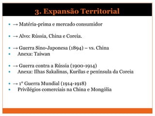3. Expansão Territorial
 → Matéria-prima e mercado consumidor
 → Alvo: Rússia, China e Coreia.
 → Guerra Sino-Japonesa (1894) – vs. China
 Anexa: Taiwan
 → Guerra contra a Rússia (1900-1914)
 Anexa: Ilhas Sakalinas, Kurilas e península da Coreia
 → 1° Guerra Mundial (1914-1918)
 Privilégios comerciais na China e Mongólia
 