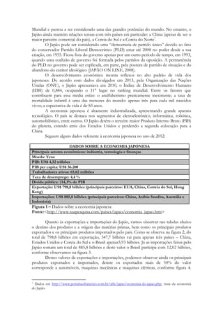 Mundial e passou a ser considerado uma das grandes potências do mundo. No entanto, o
Japão ainda mantém relações tensas com três países em particular: a China (apesar de ser o
maior parceiro comercial do país), a Coreia do Sul e a Coreia do Norte7.
O Japão pode ser considerado uma “democracia de partido único” devido ao fato
do conservador Partido Liberal Democrático (PLD) estar até 2008 no poder desde a sua
criação, em 1955. Ficou fora do governo apenas por um curto período de tempo, em 1993,
quando uma coalizão de governo foi formada pelos partidos da oposição. A permanência
do PLD no governo pode ser explicada, em parte, pela postura de partido de situação e do
abandono do caráter ideológico (JAPÃO ON LINE, 2008).
O desenvolvimento econômico mostra reflexos no alto padrão de vida dos
japoneses. De acordo com dados divulgados em 2013, pela Organização das Nações
Unidas (ONU), o Japão apresentava em 2010, o Índice de Desenvolvimento Humano
(IDH) de 0,884, ocupando o 11° lugar no ranking mundial. Entre os fatores que
contribuem para essa média estão: o analfabetismo praticamente inexistente; a taxa de
mortalidade infantil é uma das menores do mundo: apenas três para cada mil nascidos
vivos; a expectativa de vida é de 83 anos.
A economia japonesa é altamente industrializada, apresentando grande aparato
tecnológico. O país se destaca nos segmentos de eletroeletrônico, informática, robótica,
automobilístico, entre outros. O Japão detém o terceiro maior Produto Interno Bruto (PIB)
do planeta, estando atrás dos Estados Unidos e perdendo a segunda colocação para a
China.
Seguem alguns dados referente à economia japonesa no ano de 2012:
DADOS SOBRE A ECONOMIA JAPONESA
Principais setores econômicos: indústria, tecnologia e finanças
Moeda: Yene
PIB: US$ 4,52 trilhões
PIB per capita: US$ 36.200
Trabalhadores ativos: 65,02 milhões
Taxa de desemprego: 4,4 %
Dívida pública: 214,3% do PIB
Exportação: US$ 798,8 bilhões (principais parceiros: EUA, China, Correia do Sul, Hong
Kong)
Importações: US$ 885,8 bilhões (principais parceiros: China, Arábia Saudita, Austrália e
Indonésia)

Figura 1 – Dados sobre a economia japonesa
Fonte:<http://www.suapesquisa.com/paises/japao/economia_japao.htm>
Quanto às exportações e importações do Japão, vamos observar nas tabelas abaixo
o destino dos produtos e a origem das matérias primas, bem como os principais produtos
exportados e os principais produtos importados pelo país. Como se observa na figura 2, do
total de 798,8 bilhões em exportação, 347,7 bilhões vai para apenas três países – China,
Estados Unidos e Coreia do Sul e o Brasil apenas5,93 bilhões. Já as importações feitas pelo
Japão somam um total de 885,8 bilhões e deste valor o Brasil participa com 12,02 bilhões,
conforme observamos na figura 3.
Destes valores de exportações e importações, podemos observar ainda os principais
produtos exportados e importados, dentre os exportados mais de 50% do valor
corresponde a automóveis, maquinas mecânicas e maquinas elétricas, conforme figura 4.

Dados em http://www.portalsaofrancisco.com.br/alfa/japao/economia-do-japao.php, trata da economia
do Japão.
7

 