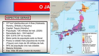 O JAPÃO
ASPECTOS GERAIS
• 377 km² distribuídos em 4 ilhas (Hokkaido,
Honshu, Shikoku e Kyushu)
• Capital: Toquio (Honshu)
• População: 126 milhões de hab. (2020)
• Densidade dem.: 334 hab/km²
• IDH: 0,919 (19º no mundo)
• Maior parte da população está no litoral
• Possui a cidade mais populosa do mundo
(Tóquio) com mais de 38 milhões de hab.
• 94% da população vive nas cidades
• Maioria Xintoísta
• Exp. Vida: 85 anos (maior do mundo)
 