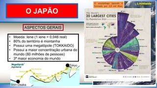 ASPECTOS GERAIS
• Moeda: Iene (1 iene = 0,046 real)
• 80% do território é montanha
• Possui uma megalópole (TOKKAIDO)
• Possui a maior concentração urbana do
mundo (80 milhões de pessoas)
• 3ª maior economia do mundo
O JAPÃO
 