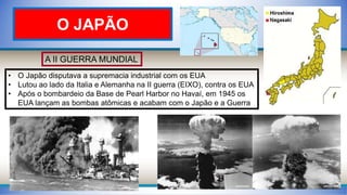 A II GUERRA MUNDIAL
• O Japão disputava a supremacia industrial com os EUA
• Lutou ao lado da Italia e Alemanha na II guerra (EIXO), contra os EUA
• Após o bombardeio da Base de Pearl Harbor no Havaí, em 1945 os
EUA lançam as bombas atômicas e acabam com o Japão e a Guerra
O JAPÃO
 