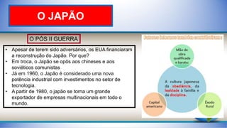 O PÓS II GUERRA
• Apesar de terem sido adversários, os EUA financiaram
a reconstrução do Japão. Por que?
• Em troca, o Japão se opôs aos chineses e aos
soviéticos comunistas
• Já em 1960, o Japão é considerado uma nova
potência industrial com investimentos no setor de
tecnologia.
• A partir de 1980, o japão se torna um grande
exportador de empresas multinacionais em todo o
mundo.
O JAPÃO
 