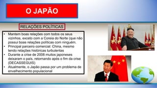 RELAÇÕES POLÍTICAS
• Mantem boas relações com todos os seus
vizinhos, exceto com a Coreia do Norte (que não
possui boas relações políticas com ninguém.
• Principal parceiro comercial: China, mesmo
tendo relações históricas turbulentas
• Durante a crise de 2008 muitos japoneses
deixaram o país, retornando após o fim da crise
(DECASSEGUIS)
• Atualmente, o Japão passa por um problema de
envelhecimento populacional
O JAPÃO
 