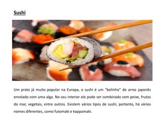 Sushi
Um prato já muito popular na Europa, o sushi é um “bolinho” de arroz japonês
enrolado com uma alga. No seu interior ele pode ser combinado com peixe, frutos
do mar, vegetais, entre outros. Existem vários tipos de sushi, portanto, há vários
nomes diferentes, como futomaki e kappamaki.
 