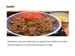 Gyudon
Basicamente, carne com cebola sobre um tigela de arroz, cozida em um molho
levemente agridoce. É um prato bastante popular no Japão.
 