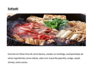 Sukiyaki
Consiste em fatias finas de carne bovina, cozidas na manteiga, acompanhadas de
vários ingredientes como cebola, udon (um macarrão japonês), acelga, saquê,
shimeji, entre outros.
 