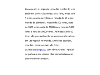 Atualmente, as seguintes moedas e notas do iene
estão em circulação: moeda de 1 iene, moeda de
5 ienes, moeda de 10 ienes, moeda de 50 ienes,
moeda de 100 ienes, moeda de 500 ienes, nota
de 1000 ienes, nota de 2000 ienes, nota de 5000
ienes e nota de 10000 ienes. As moedas de 500
ienes são provavelmente as moedas mais valiosas
em uso regular no mundo. Em várias ocasiões,
moedas comemorativas são feitas
usando ouro e prata, com vários valores. Apesar
de poderem ser usadas, elas são tratadas como
objeto de colecionador.
 