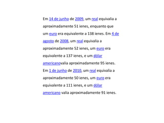 Em 14 de junho de 2009, um real equivalia a
aproximadamente 51 ienes, enquanto que
um euro era equivalente a 138 ienes. Em 4 de
agosto de 2008, um real equivalia a
aproximadamente 52 ienes, um euro era
equivalente a 137 ienes, e um dólar
americanovalia aproximadamente 95 ienes.
Em 1 de junho de 2010, um real equivalia a
aproximadamente 50 ienes, um euro era
equivalente a 111 ienes, e um dólar
americano valia aproximadamente 91 ienes.
 