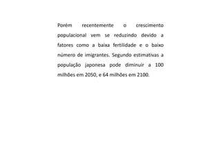 Porém recentemente o crescimento
populacional vem se reduzindo devido a
fatores como a baixa fertilidade e o baixo
número de imigrantes. Segundo estimativas a
população japonesa pode diminuir a 100
milhões em 2050, e 64 milhões em 2100.
 