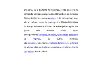 Em geral, ela é bastante homogênea, sendo quase toda
composta por japoneses étnicos. Há também as minorias
étnicas indígenas, como os ainus, e de estrangeiros que
vão ao país em busca de emprego. Em 2004 o Ministério
da Justiça estimou o número de estrangeiros legais em
quase dois milhões sendo estes
principalmente coreanos, chineses, taiwaneses, brasileiro
se filipinos, as outras minorias
são peruanos, americanos, ingleses, tailandeses, indonési
os, vietnamitas, australianos, canadenses, indianos, irania
nos, russos, entre outros.
 