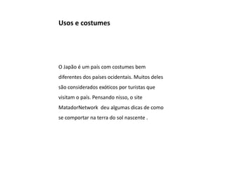 Usos e costumes
O Japão é um país com costumes bem
diferentes dos países ocidentais. Muitos deles
são considerados exóticos por turistas que
visitam o país. Pensando nisso, o site
MatadorNetwork deu algumas dicas de como
se comportar na terra do sol nascente .
 