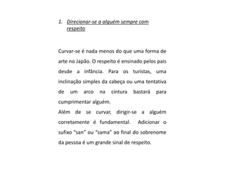 1. Direcionar-se a alguém sempre com
respeito
Curvar-se é nada menos do que uma forma de
arte no Japão. O respeito é ensinado pelos pais
desde a infância. Para os turistas, uma
inclinação simples da cabeça ou uma tentativa
de um arco na cintura bastará para
cumprimentar alguém.
Além de se curvar, dirigir-se a alguém
corretamente é fundamental. Adicionar o
sufixo “san” ou “sama” ao final do sobrenome
da pessoa é um grande sinal de respeito.
 