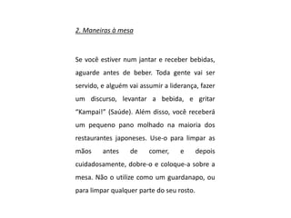 2. Maneiras à mesa
Se você estiver num jantar e receber bebidas,
aguarde antes de beber. Toda gente vai ser
servido, e alguém vai assumir a liderança, fazer
um discurso, levantar a bebida, e gritar
“Kampai!” (Saúde). Além disso, você receberá
um pequeno pano molhado na maioria dos
restaurantes japoneses. Use-o para limpar as
mãos antes de comer, e depois
cuidadosamente, dobre-o e coloque-a sobre a
mesa. Não o utilize como um guardanapo, ou
para limpar qualquer parte do seu rosto.
 