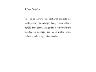 3. Sem Gorjetas
Não se dá gorjeta em nenhuma situação no
Japão, como por exemplo táxis, restaurantes e
hotéis. Dar gorjeta a alguém é realmente um
insulto, os serviços que você pediu estão
cobertos pelo preço determinado.
 