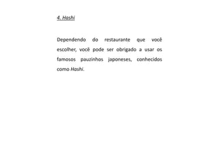 4. Hashi
Dependendo do restaurante que você
escolher, você pode ser obrigado a usar os
famosos pauzinhos japoneses, conhecidos
como Hashi.
 