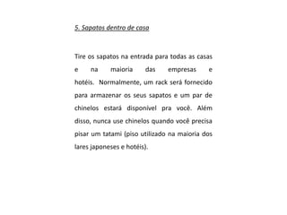 5. Sapatos dentro de casa
Tire os sapatos na entrada para todas as casas
e na maioria das empresas e
hotéis. Normalmente, um rack será fornecido
para armazenar os seus sapatos e um par de
chinelos estará disponível pra você. Além
disso, nunca use chinelos quando você precisa
pisar um tatami (piso utilizado na maioria dos
lares japoneses e hotéis).
 