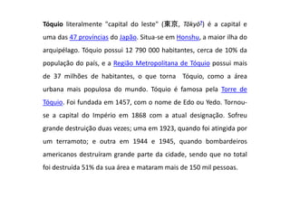 Tóquio literalmente "capital do leste" (東京, Tōkyō?) é a capital e
uma das 47 províncias do Japão. Situa-se em Honshu, a maior ilha do
arquipélago. Tóquio possui 12 790 000 habitantes, cerca de 10% da
população do país, e a Região Metropolitana de Tóquio possui mais
de 37 milhões de habitantes, o que torna Tóquio, como a área
urbana mais populosa do mundo. Tóquio é famosa pela Torre de
Tóquio. Foi fundada em 1457, com o nome de Edo ou Yedo. Tornou-
se a capital do Império em 1868 com a atual designação. Sofreu
grande destruição duas vezes; uma em 1923, quando foi atingida por
um terramoto; e outra em 1944 e 1945, quando bombardeiros
americanos destruíram grande parte da cidade, sendo que no total
foi destruída 51% da sua área e mataram mais de 150 mil pessoas.
 