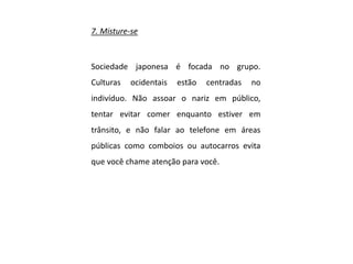 7. Misture-se
Sociedade japonesa é focada no grupo.
Culturas ocidentais estão centradas no
indivíduo. Não assoar o nariz em público,
tentar evitar comer enquanto estiver em
trânsito, e não falar ao telefone em áreas
públicas como comboios ou autocarros evita
que você chame atenção para você.
 