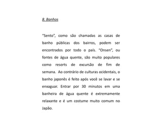 8. Banhos
“Sento”, como são chamadas as casas de
banho públicas dos bairros, podem ser
encontrados por todo o país. “Onsen”, ou
fontes de água quente, são muito populares
como resorts de excursão de fim de
semana. Ao contrário de culturas ocidentais, o
banho japonês é feito após você se lavar e se
enxaguar. Entrar por 30 minutos em uma
banheira de água quente é extremamente
relaxante e é um costume muito comum no
Japão.
 