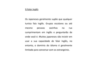 9.Falar Inglês
Os Japoneses geralmente supõe que qualquer
turista fala inglês. Grupos escolares ou até
mesmo pessoas sozinhas na rua
cumprimentam em inglês e perguntarão de
onde você é. Muitos japoneses vão insistir em
usar a sua capacidade de falar Inglês, no
entanto, o domínio do idioma é geralmente
limitado para conversar com os estrangeiros.
 
