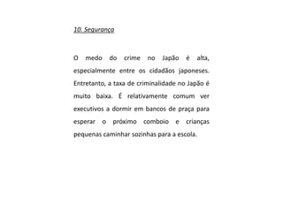 10. Segurança
O medo do crime no Japão é alta,
especialmente entre os cidadãos japoneses.
Entretanto, a taxa de criminalidade no Japão é
muito baixa. É relativamente comum ver
executivos a dormir em bancos de praça para
esperar o próximo comboio e crianças
pequenas caminhar sozinhas para a escola.
 