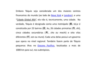 Embora Tóquio seja considerada um dos maiores centros
financeiros do mundo (ao lado de Nova York e Londres), e uma
“Cidade Global Alfa”, ela não é, tecnicamente, uma cidade. Na
verdade, Tóquio é designada como uma metrópole (都, to),e é
constituída por 23 bairros (区, ku, 26 cidades primárias (市, shi),
cinco cidades secundárias (町, cho ou machi) e oito vilas
diferentes (村, son ou mura). Cada uma delas possui um governo
que opera no nível regional. Também fazem parte de Tóquio
pequenas ilhas no Oceano Pacífico, localizadas a mais de
1000 km para sul, nos subtrópicos.
 