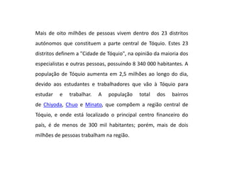 Mais de oito milhões de pessoas vivem dentro dos 23 distritos
autónomos que constituem a parte central de Tóquio. Estes 23
distritos definem a "Cidade de Tóquio", na opinião da maioria dos
especialistas e outras pessoas, possuindo 8 340 000 habitantes. A
população de Tóquio aumenta em 2,5 milhões ao longo do dia,
devido aos estudantes e trabalhadores que vão à Tóquio para
estudar e trabalhar. A população total dos bairros
de Chiyoda, Chuo e Minato, que compõem a região central de
Tóquio, e onde está localizado o principal centro financeiro do
país, é de menos de 300 mil habitantes; porém, mais de dois
milhões de pessoas trabalham na região.
 
