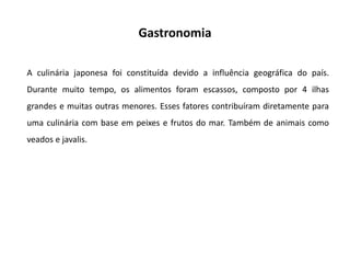 Gastronomia
A culinária japonesa foi constituída devido a influência geográfica do país.
Durante muito tempo, os alimentos foram escassos, composto por 4 ilhas
grandes e muitas outras menores. Esses fatores contribuíram diretamente para
uma culinária com base em peixes e frutos do mar. Também de animais como
veados e javalis.
 