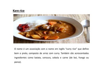 Kare rice
O nome é um associação com o nome em inglês “curry rice” que define
bem o prato, composto de arroz com curry. Também são acrescentados
ingredientes como batata, cenoura, cebola e carne (de boi, frango ou
porco).
 