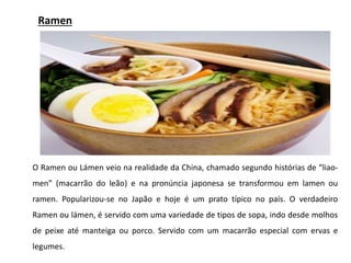 Ramen
O Ramen ou Lámen veio na realidade da China, chamado segundo histórias de “liao-
men” (macarrão do leão) e na pronúncia japonesa se transformou em lamen ou
ramen. Popularizou-se no Japão e hoje é um prato típico no país. O verdadeiro
Ramen ou lámen, é servido com uma variedade de tipos de sopa, indo desde molhos
de peixe até manteiga ou porco. Servido com um macarrão especial com ervas e
legumes.
 