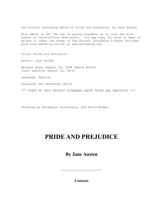 The Project Gutenberg EBook of Pride and Prejudice, by Jane Austen

This eBook is for the use of anyone anywhere at no cost and with
almost no restrictions whatsoever. You may copy it, give it away or
re-use it under the terms of the Project Gutenberg License included
with this eBook or online at www.gutenberg.org


Title: Pride and Prejudice

Author: Jane Austen

Release Date: August 26, 2008 [EBook #1342]
[Last updated: August 11, 2011]

Language: English

Character set encoding: ASCII

*** START OF THIS PROJECT GUTENBERG EBOOK PRIDE AND PREJUDICE ***




Produced by Anonymous Volunteers, and David Widger




             PRIDE AND PREJUDICE

                         By Jane Austen




                                Contents
 
