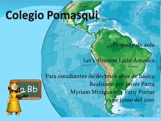 Proyecto de aula Let’s discover Latin America Para estudiantes de décimos años de básica Realizado por Javier Parra Myriam Miniguano y Fany Porras 15 de junio del 2010 