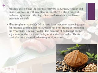+ - Japanese cuisine uses the four basic flavors :salt, sugar, vinegar, and
miso. However, as with any other cuisine there is also a range of
herbs and spices and other ingredient used to enhance the flavors
present in the dish.
- Miso (soybeans paste)- Miso paste is an important seasoning agent
for Japanese cooking ,and miso, which has been around at least since
the 8th century, is actually older . It is made up of boiled and crushed
soyabeans,to which a wheat barley or rice starter is added. This is
particular tasty when added to soup stock or ramen.
 