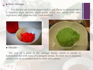 +  Beni- shouga-
It is the red salt pickled ginger used to add flavor to okonomiyaki (
a Japanese style tortilla), itame-gohan (fried rice mixed with other
ingredient) and yakasoba (stir- fried noodles).
 Wasabi –
The root of a plant in the cabbage family which is similar to
horseradish but with more of a pungent aroma. Its main use in Japanese
cuisine is as an accompaniment to sushi and sashimi.
 