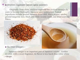 +  Shichimi togarashi (seven spice powder)-
Originally from china, shichimi togarashi has evolved through the
years to become thoroughly Japanese spice concoction. Typical
ingredients include ground Japanese dried chili, black pepper, sansho,
ground tangerine skin, black and white sesame seeds, and dried seaweed
flakes.
 Su (rice vinegar) –
Japanese vinegar is an important part of Japanese cuisine . Golden
in color, with a sweet fragrance, its flavor is less harsh than white whine
vinegar.
 