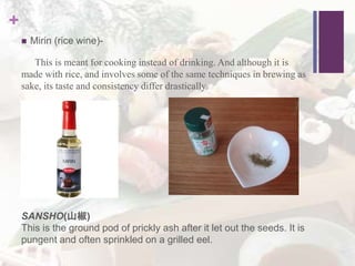 +
 Mirin (rice wine)-
This is meant for cooking instead of drinking. And although it is
made with rice, and involves some of the same techniques in brewing as
sake, its taste and consistency differ drastically.
SANSHO(山椒)
This is the ground pod of prickly ash after it let out the seeds. It is
pungent and often sprinkled on a grilled eel.
 