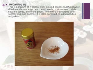 +  SHICHIMI(七味)
This is a mixture of 7 spices. They are red pepper,sansho powder,
dried mandarin orange peel, hemp seeds, nori seaweed, white
sesame seeds, and dried ginger. The mixing ingredients differ
slightly from one another. It is often sprinkled on udon noodles
andyakitori.
 
