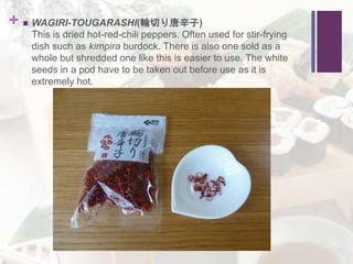 +  WAGIRI-TOUGARASHI(輪切り唐辛子)
This is dried hot-red-chili peppers. Often used for stir-frying
dish such as kimpira burdock. There is also one sold as a
whole but shredded one like this is easier to use. The white
seeds in a pod have to be taken out before use as it is
extremely hot.
 