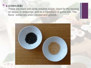 +  GOMA(胡麻)
These are black and white sesame seeds. Used for the topping
on soups, in dressings, and as a ingredient of goma tofu. The
flavor enhances when roasted and ground..
 