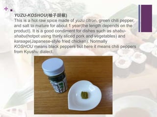 + 
YUZU-KOSHOU(柚子胡椒)
This is a hot raw spice made of yuzu citron, green chili pepper,
and salt to mature for about 1 year(the length depends on the
product). It is a good condiment for dishes such as shabu-
shabu(hotpot using thinly sliced pork and vegetables) and
karaage(Japanese-style fried chicken). Normally
KOSHOU means black peppers but here it means chili peppers
from Kyushu dialect.
 