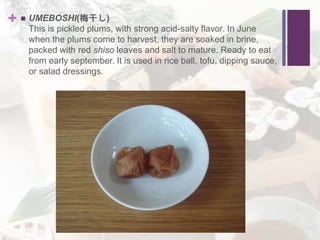 +  UMEBOSHI(梅干し)
This is pickled plums, with strong acid-salty flavor. In June
when the plums come to harvest, they are soaked in brine,
packed with red shiso leaves and salt to mature. Ready to eat
from early september. It is used in rice ball, tofu, dipping sauce,
or salad dressings.
 