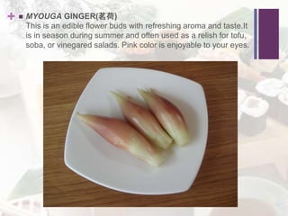 +  MYOUGA GINGER(茗荷)
This is an edible flower buds with refreshing aroma and taste.It
is in season during summer and often used as a relish for tofu,
soba, or vinegared salads. Pink color is enjoyable to your eyes.
 