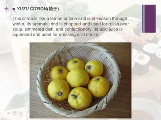 +  YUZU CITRON(柚子)
This citron is like a lemon or lime and is in season through
winter. Its aromatic rind is chopped and used for relish over
soup, simmered dish, and confectionery. Its acid juice is
squeezed and used for dressing and drinks.
 
