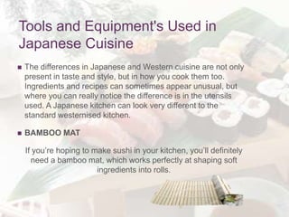Tools and Equipment's Used in
Japanese Cuisine
 The differences in Japanese and Western cuisine are not only
present in taste and style, but in how you cook them too.
Ingredients and recipes can sometimes appear unusual, but
where you can really notice the difference is in the utensils
used. A Japanese kitchen can look very different to the
standard westernised kitchen.
 BAMBOO MAT
If you’re hoping to make sushi in your kitchen, you’ll definitely
need a bamboo mat, which works perfectly at shaping soft
ingredients into rolls.
 