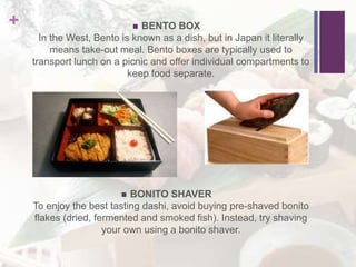 +  BENTO BOX
In the West, Bento is known as a dish, but in Japan it literally
means take-out meal. Bento boxes are typically used to
transport lunch on a picnic and offer individual compartments to
keep food separate.
 BONITO SHAVER
To enjoy the best tasting dashi, avoid buying pre-shaved bonito
flakes (dried, fermented and smoked fish). Instead, try shaving
your own using a bonito shaver.
 