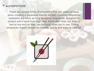 +  CHOPSTICKS
There are several kinds of chopsticks that are useful to have
when creating a Japanese-friendly kitchen. Cooking chopsticks
(saibashi) are twice as long as eating chopsticks, designed to
protect one’s hand from high heat. More often than not, they’re
tied at one end so they can be hung when not in use. Dining
chopsticks (hashi) should be smooth, sturdy and easy to care for.
 