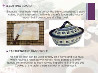 +  CUTTING BOARD
Because most foods need to be cut into bite-sized pieces, a good
cutting board is essential. Willow is a chef’s favoured choice of
wood, but it does come at a high cost.
 EARTHENWARE CASSEROLE
This hot-pot dish can be used directly on a flame and is a must
when having a nabe party in winter. Nabe parties are when
guests come together to cook varying ingredients in the one pot.
Cooked at the table, diners can eat what they want.
 