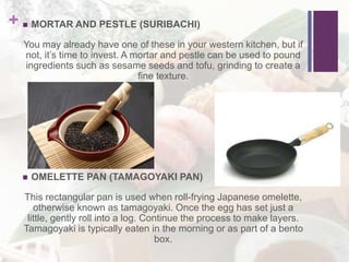 +  MORTAR AND PESTLE (SURIBACHI)
You may already have one of these in your western kitchen, but if
not, it’s time to invest. A mortar and pestle can be used to pound
ingredients such as sesame seeds and tofu, grinding to create a
fine texture.
 OMELETTE PAN (TAMAGOYAKI PAN)
This rectangular pan is used when roll-frying Japanese omelette,
otherwise known as tamagoyaki. Once the egg has set just a
little, gently roll into a log. Continue the process to make layers.
Tamagoyaki is typically eaten in the morning or as part of a bento
box.
 