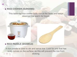 +
 RICE COOKER (SUIHANKI)
This table-top rice cooker boils rice at the table and keeps
steamed rice warm for hours.
 RICE PADDLE (SHAMOJI)
A rice paddle is used to stir and serve rice. Look for one that has
scaly curves on the surface, as this will prevent the rice from
sticking.
 